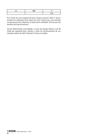 88
• Eletricidade Básica • 02-09
cv kW W
1000
9) O motor de uma máquina de lavar roupas consome 1200 W. Qual a
energia em quilowatts-hora gasta em uma semana por uma lavande-
ria que possui oito máquinas, se todas forem utilizadas 10 horas por dia
durante seis dias da semana?
10) Em determinada comunidade, o custo da energia elétrica é de R$
25,00 por quilowatt-hora. Calcule o custo do funcionamento de um
receptor estéreo de 200 W durante 12 horas na cidade.
 