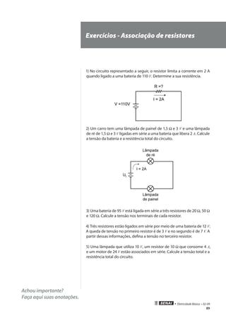 89
• Eletricidade Básica • 02-09
Achou importante?
Faça aqui suas anotações.
Exercícios - Associação de resistores
1) No circuito representado a seguir, o resistor limita a corrente em 2 A
quando ligado a uma bateria de 110 V. Determine a sua resistência.
2) Um carro tem uma lâmpada de painel de 1,5 Ω e 3 V e uma lâmpada
de ré de 1,5 Ω e 3 V ligadas em série a uma bateria que libera 2 A. Calcule
a tensão da bateria e a resistência total do circuito.
3) Uma bateria de 95 V está ligada em série a três resistores de 20 Ω, 50 Ω
e 120 Ω. Calcule a tensão nos terminais de cada resistor.
4) Três resistores estão ligados em série por meio de uma bateria de 12 V.
A queda de tensão no primeiro resistor é de 3 V e no segundo é de 7 V. A
partir dessas informações, defina a tensão no terceiro resistor.
5) Uma lâmpada que utiliza 10 V, um resistor de 10 Ω que consome 4 A,
e um motor de 24 V estão associados em série. Calcule a tensão total e a
resistência total do circuito.
 