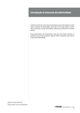 9
• Eletricidade Básica • 02-09
Achou importante?
Faça aqui suas anotações.
Introdução à natureza da eletricidade
A primeira parte do curso será essencial para que você conheça os prin-
cipais conceitos de eletricidade, entre eles os de carga elétrica, condu-
tores e isolantes, campo eletrostático, diferença de potencial e corrente
elétrica.
Essas informações são importantes para que você possa resolver os
problemas que serão propostos. Siga em frente e aprenda tudo sobre a
natureza da eletricidade.
 