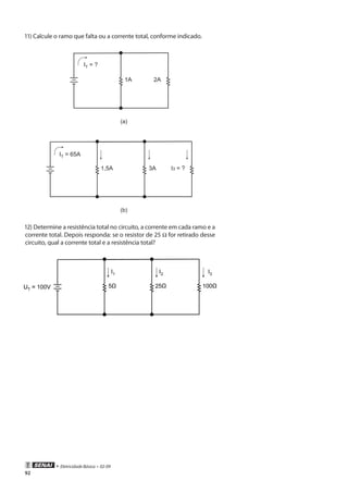 92
• Eletricidade Básica • 02-09
11) Calcule o ramo que falta ou a corrente total, conforme indicado.
IT = ?
1A 2A
(a)
IT = 65A
3A I3 = ?1,5A
(b)
12) Determine a resistência total no circuito, a corrente em cada ramo e a
corrente total. Depois responda: se o resistor de 25 Ω for retirado desse
circuito, qual a corrente total e a resistência total?
 