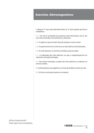 95
• Eletricidade Básica • 02-09
Achou importante?
Faça aqui suas anotações.
Exercícios -Eletromagnetismo
1- Marque “F” para cada alternativa falsa ou “V” para aquelas que forem
verdadeiras:
( ) – Um imã é constituído de pequenos imãs elementares, isto é, áto-
mos-ímãs chamados ímãs atômicos ou domínios.
( ) - A região em que há maior força de atração é a zona neutra
( ) - O aquecimento de um ímã torna os ímãs atômicos desordenados.
( ) - Os ímãs atômicos ou domínios também possuem pólos.
( ) - A ordenação dos ímãs atômicos, ou seja, a magnetização de um
material é chamada imantação.
( ) - Para haver imantação, os pólos dos ímãs atômicos se ordenam no
mesmo sentido.
( ) -Se friccionarmos uma agulha em um ímã, ela também se torna um ímã.
( ) - Só há um meio para imantar um material.
 