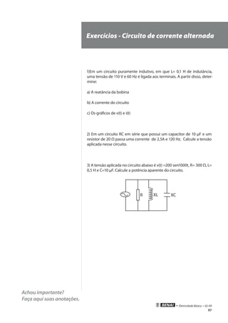 97
• Eletricidade Básica • 02-09
Achou importante?
Faça aqui suas anotações.
Exercícios - Circuito de corrente alternada
1)Em um circuito puramente indutivo, em que L= 0,1 H de indutância,
uma tensão de 110 V e 60 Hz é ligada aos terminais. A partir disso, deter-
mine:
a) A reatância da bobina
b) A corrente do circuito
c) Os gráficos de v(t) e i(t)
2) Em um circuito RC em série que possui um capacitor de 10 µF e um
resistor de 20 Ω passa uma corrente de 2,5A e 120 Hz. Calcule a tensão
aplicada nesse circuito.
3) A tensão aplicada no circuito abaixo é v(t) =200 sen1000t, R= 300 Ω, L=
0,5 H e C=10 µF. Calcule a potência aparente do circuito.
R XL XC
 