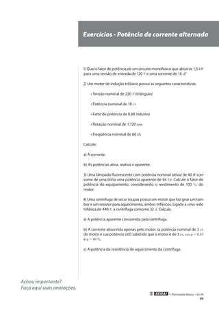 99
• Eletricidade Básica • 02-09
Achou importante?
Faça aqui suas anotações.
Exercícios - Potência de corrente alternada
1) Qual o fator de potência de um circuito monofásico que absorve 1,5 kW
para uma tensão de entrada de 120 V e uma corrente de 16 A?
2) Um motor de indução trifásico possui as seguintes características:
	 • Tensão nominal de 220 V (triângulo)
	 • Potência nominal de 10 cv
	 • Fator de potência de 0,88 indutivo
	 • Rotação nominal de 1.720 rpm
	 • Freqüência nominal de 60 Hz
Calcule:
a) A corrente.
b) As potências ativa, reativa e aparente.
3) Uma lâmpada fluorescente com potência nominal (ativa) de 40 W con-
some de uma linha uma potência aparente de 44 VA. Calcule o fator de
potência do equipamento, considerando o rendimento de 100 %. do
reator.
4) Uma centrífuga de secar roupas possui um motor que faz girar um tam-
bor e um resistor para aquecimento, ambos trifásicos. Ligada a uma rede
trifásica de 440 V, a centrífuga consome 32 A. Calcule:
a) A potência aparente consumida pela centrífuga.
b) A corrente absorvida apenas pelo motor. (a potência nominal de 3 cv
do motor é sua potência útil) sabendo que o motor é de 3 cv, cos φ = 0,85
e η = 90 %.
c) A potência da resistência de aquecimento da centrífuga.
 