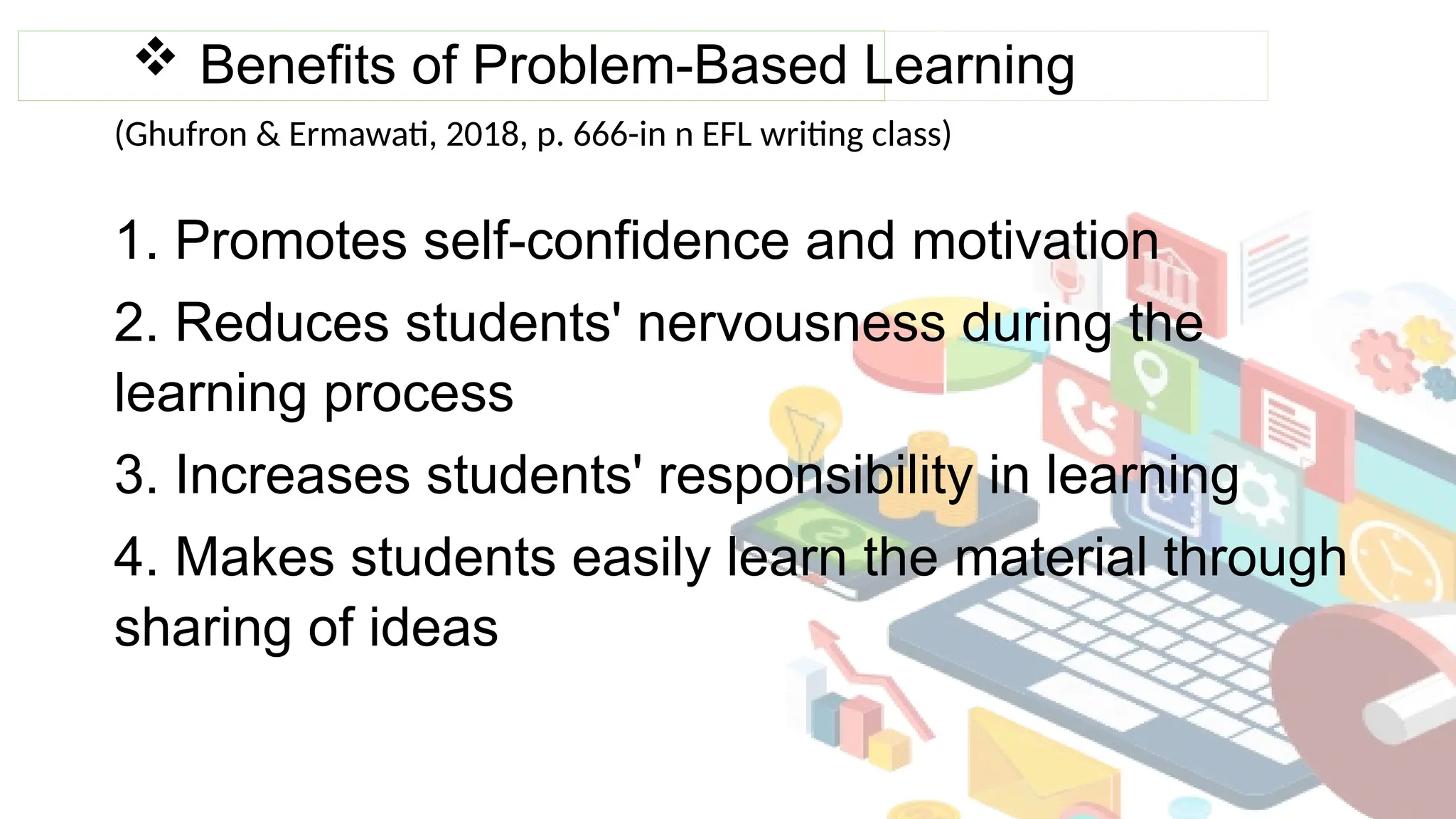  Benefits of Problem-Based Learning
1. Promotes self-confidence and motivation
2. Reduces students' nervousness during the
learning process
3. Increases students' responsibility in learning
4. Makes students easily learn the material through
sharing of ideas
(Ghufron & Ermawati, 2018, p. 666-in n EFL writing class)
 