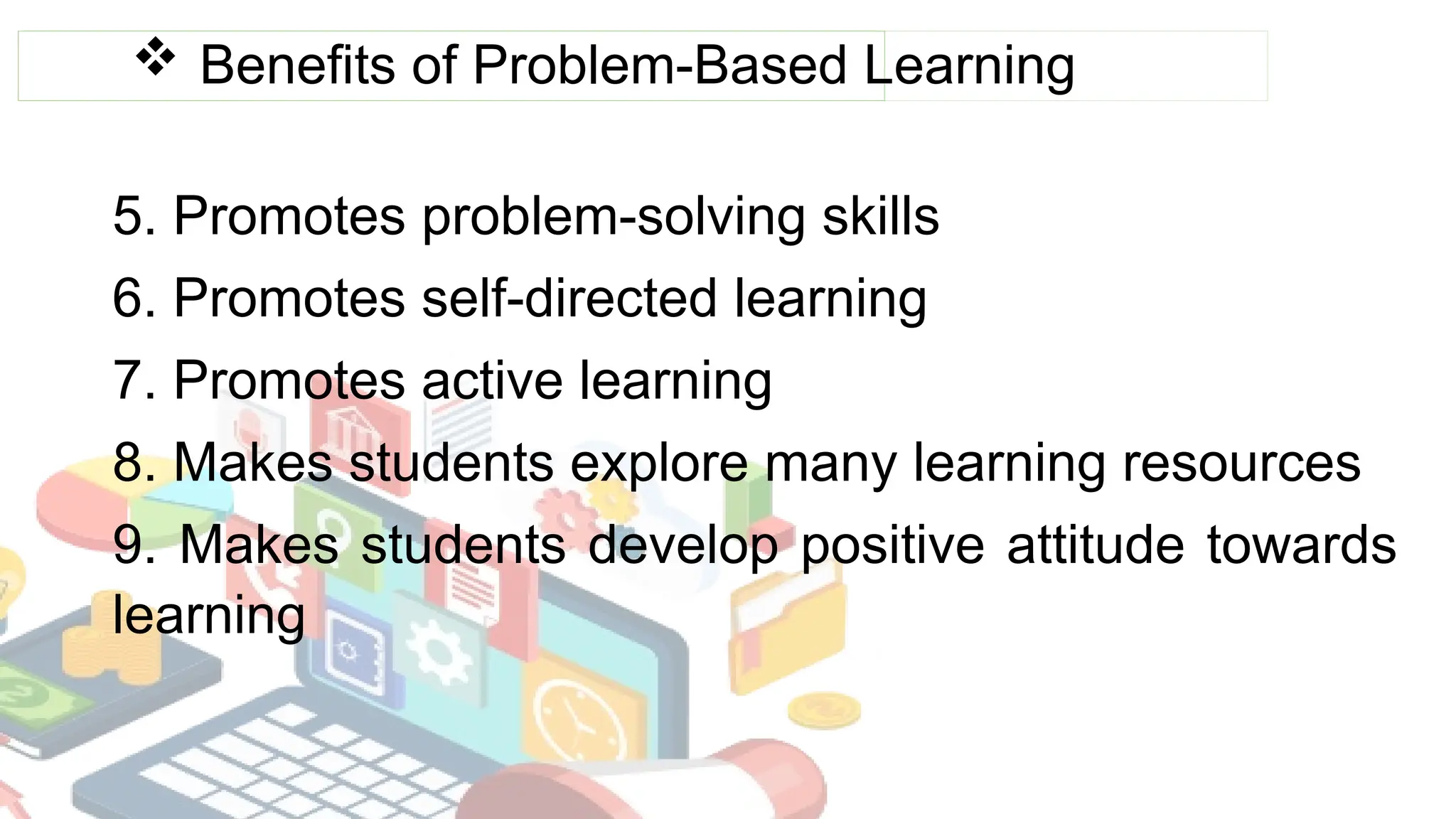  Benefits of Problem-Based Learning
5. Promotes problem-solving skills
6. Promotes self-directed learning
7. Promotes active learning
8. Makes students explore many learning resources
9. Makes students develop positive attitude towards
learning
 