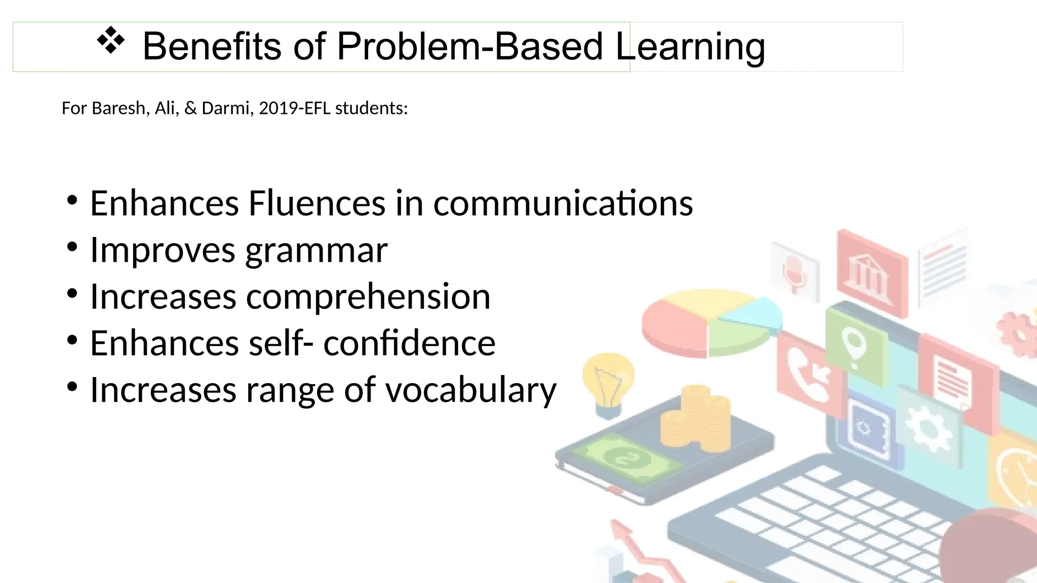  Benefits of Problem-Based Learning
For Baresh, Ali, & Darmi, 2019-EFL students:
• Enhances Fluences in communications
• Improves grammar
• Increases comprehension
• Enhances self- confidence
• Increases range of vocabulary
 
