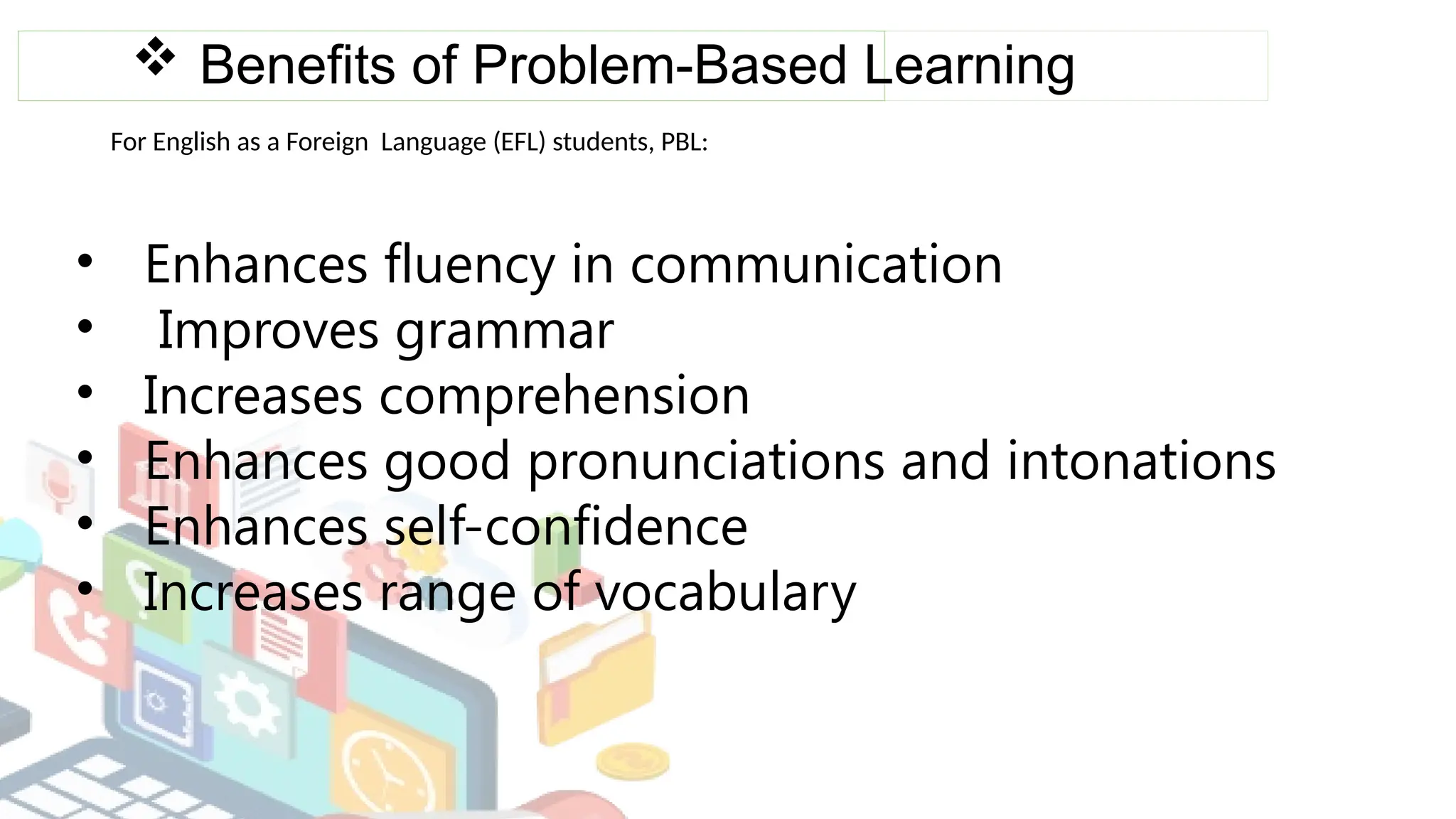  Benefits of Problem-Based Learning
For English as a Foreign Language (EFL) students, PBL:
• Enhances fluency in communication
• Improves grammar
• Increases comprehension
• Enhances good pronunciations and intonations
• Enhances self-confidence
• Increases range of vocabulary
 