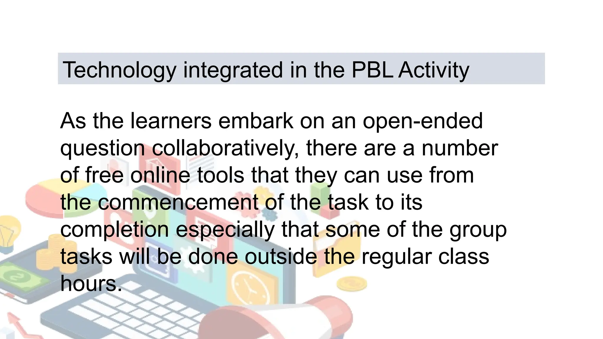 As the learners embark on an open-ended
question collaboratively, there are a number
of free online tools that they can use from
the commencement of the task to its
completion especially that some of the group
tasks will be done outside the regular class
hours.
Technology integrated in the PBL Activity
 