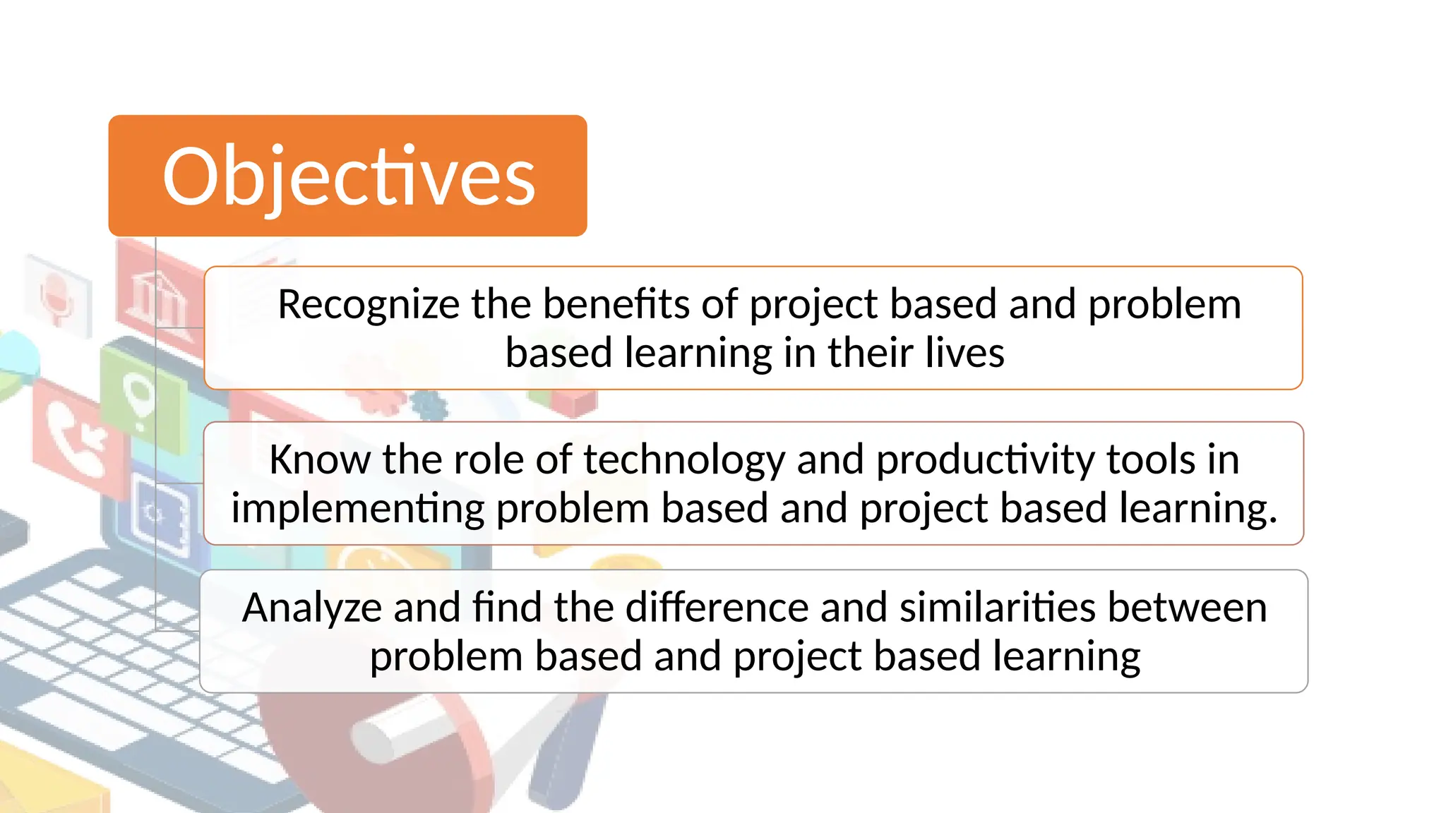 Objectives
Recognize the benefits of project based and problem
based learning in their lives
Know the role of technology and productivity tools in
implementing problem based and project based learning.
Analyze and find the difference and similarities between
problem based and project based learning
 