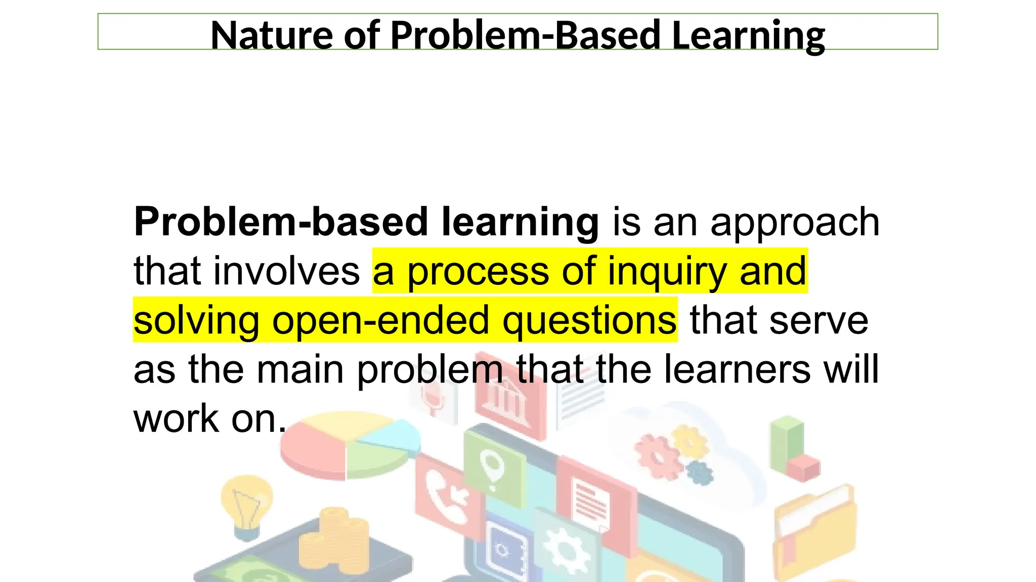 Nature of Problem-Based Learning
Problem-based learning is an approach
that involves a process of inquiry and
solving open-ended questions that serve
as the main problem that the learners will
work on.
 