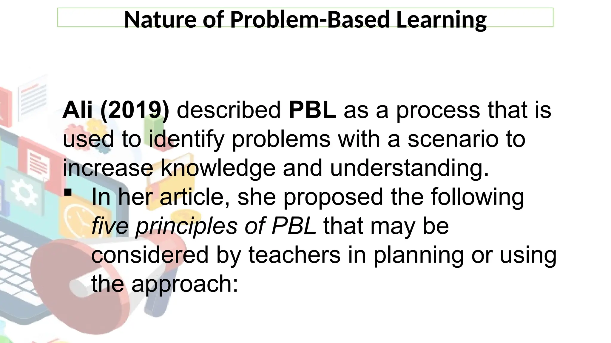 Nature of Problem-Based Learning
Ali (2019) described PBL as a process that is
used to identify problems with a scenario to
increase knowledge and understanding.
 In her article, she proposed the following
five principles of PBL that may be
considered by teachers in planning or using
the approach:
 