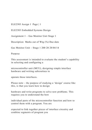 ELE2303 Assign 1 Page | 1
ELE2303 Embedded Systems Design
Assignment 1 – Gas Monitor Unit Stage 1
Description Marks out of Wtg (%) Due date
Gas Monitor Unit – Stage 1 200 20 28/04/14
Purpose
This assessment is intended to evaluate the student’s capability
in selecting and configuring a
microcontroller unit (MCU), designing simple interface
hardware and writing subroutines to
operate those interfaces.
Please note – the purpose of studying a ‘design’ course like
this, is that you learn how to design
hardware and write programs to solve new problems. This
requires you to understand the how
individual parts of the microcontroller function and how to
control them with a program. You are
expected to link together pieces of interface circuitry and
combine segments of program you
 