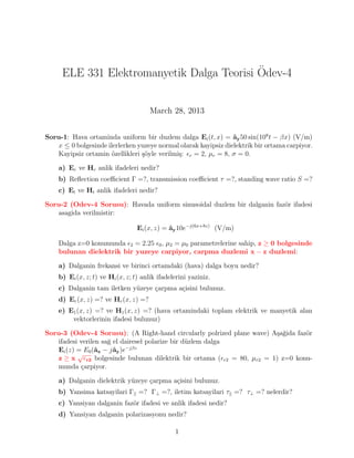 ELE 331 Elektromanyetik Dalga Teorisi Ödev-4
March 28, 2013
Soru-1: Hava ortaminda uniform bir duzlem dalga Ei(t, x) = ây50 sin(108
t − βx) (V/m)
x ≤ 0 bolgesinde ilerlerken yuzeye normal olarak kayipsiz dielektrik bir ortama carpiyor.
Kayipsiz ortamin özellikleri şöyle verilmiş: r = 2, µr = 8, σ = 0.
a) Er ve Hr anlik ifadeleri nedir?
b) Reflection coefficient Γ =?, transmission coefficient τ =?, standing wave ratio S =?
c) Et ve Ht anlik ifadeleri nedir?
Soru-2 (Odev-4 Sorusu): Havada uniform sinusoidal duzlem bir dalganin fazör ifadesi
asagida verilmistir:
Ei(x, z) = ây10e−j(6x+8z)
(V/m)
Dalga z=0 konumunda 2 = 2.25 0, µ2 = µ0 parametrelerine sahip, z ≥ 0 bolgesinde
bulunan dielektrik bir yuzeye carpiyor, carpma duzlemi x − z duzlemi:
a) Dalganin frekansi ve birinci ortamdaki (hava) dalga boyu nedir?
b) Ei(x, z; t) ve Hi(x, z; t) anlik ifadelerini yaziniz.
c) Dalganin tam iletken yüzeye çarpma açisini bulunuz.
d) Er(x, z) =? ve Hr(x, z) =?
e) E1(x, z) =? ve H1(x, z) =? (hava ortamindaki toplam elektrik ve manyetik alan
vektorlerinin ifadesi bulunuz)
Soru-3 (Odev-4 Sorusu): (A Right-hand circularly polrized plane wave) Aşağida fazör
ifadesi verilen sağ el dairesel polarize bir düzlem dalga
Ei(z) = E0(âx − jây)e−jβz
z ≥ x
√
r2 bolgesinde bulunan dilektrik bir ortama (r2 = 80, µr2 = 1) z=0 konu-
munda çarpiyor.
a) Dalganin dielektrik yüzeye çarpma açisini bulunuz.
b) Yansima katsayilari Γ|| =? Γ⊥ =?, iletim katsayilari τ|| =? τ⊥ =? nelerdir?
c) Yansiyan dalganin fazör ifadesi ve anlik ifadesi nedir?
d) Yansiyan dalganin polarizasyonu nedir?
1
 