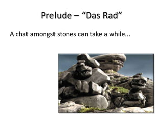 Prelude – “Das Rad”
A chat amongst stones can take a while...
 