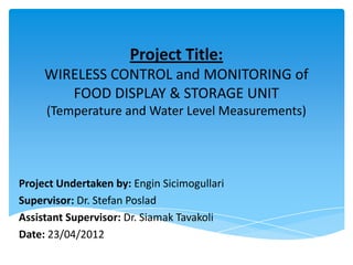 Project Title:
WIRELESS CONTROL and MONITORING of
FOOD DISPLAY & STORAGE UNIT
(Temperature and Water Level Measurements)
Project Undertaken by: Engin Sicimogullari
Supervisor: Dr. Stefan Poslad
Assistant Supervisor: Dr. Siamak Tavakoli
Date: 23/04/2012
 