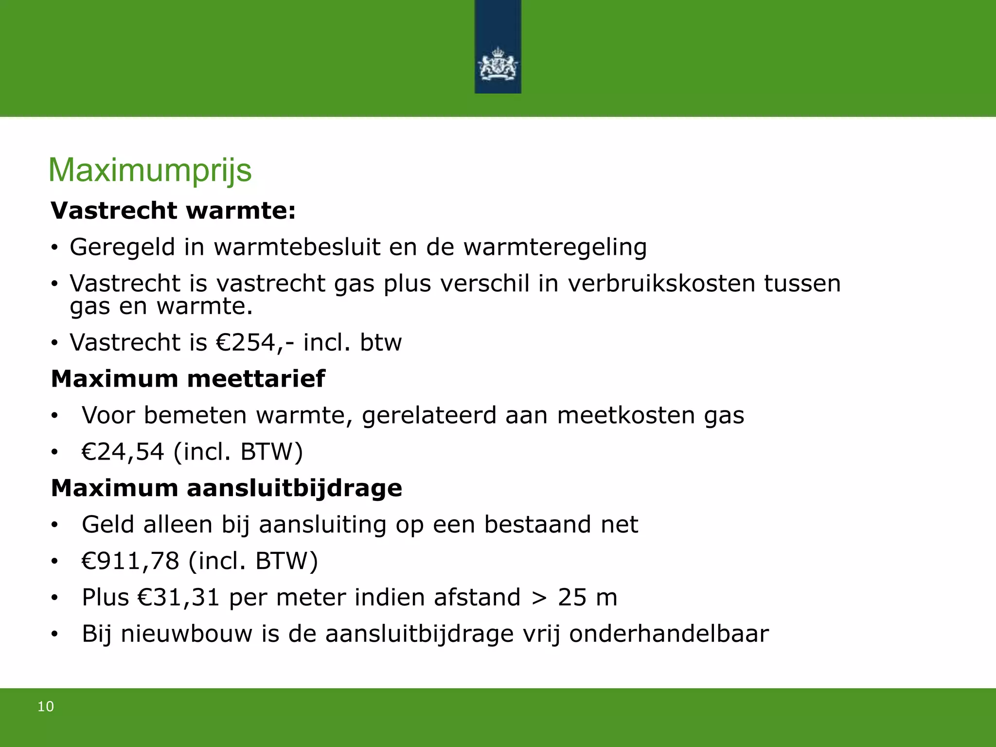 Vastrecht warmte:
• Geregeld in warmtebesluit en de warmteregeling
• Vastrecht is vastrecht gas plus verschil in verbruikskosten tussen
gas en warmte.
• Vastrecht is €254,- incl. btw
Maximum meettarief
• Voor bemeten warmte, gerelateerd aan meetkosten gas
• €24,54 (incl. BTW)
Maximum aansluitbijdrage
• Geld alleen bij aansluiting op een bestaand net
• €911,78 (incl. BTW)
• Plus €31,31 per meter indien afstand > 25 m
• Bij nieuwbouw is de aansluitbijdrage vrij onderhandelbaar
10
Maximumprijs
 