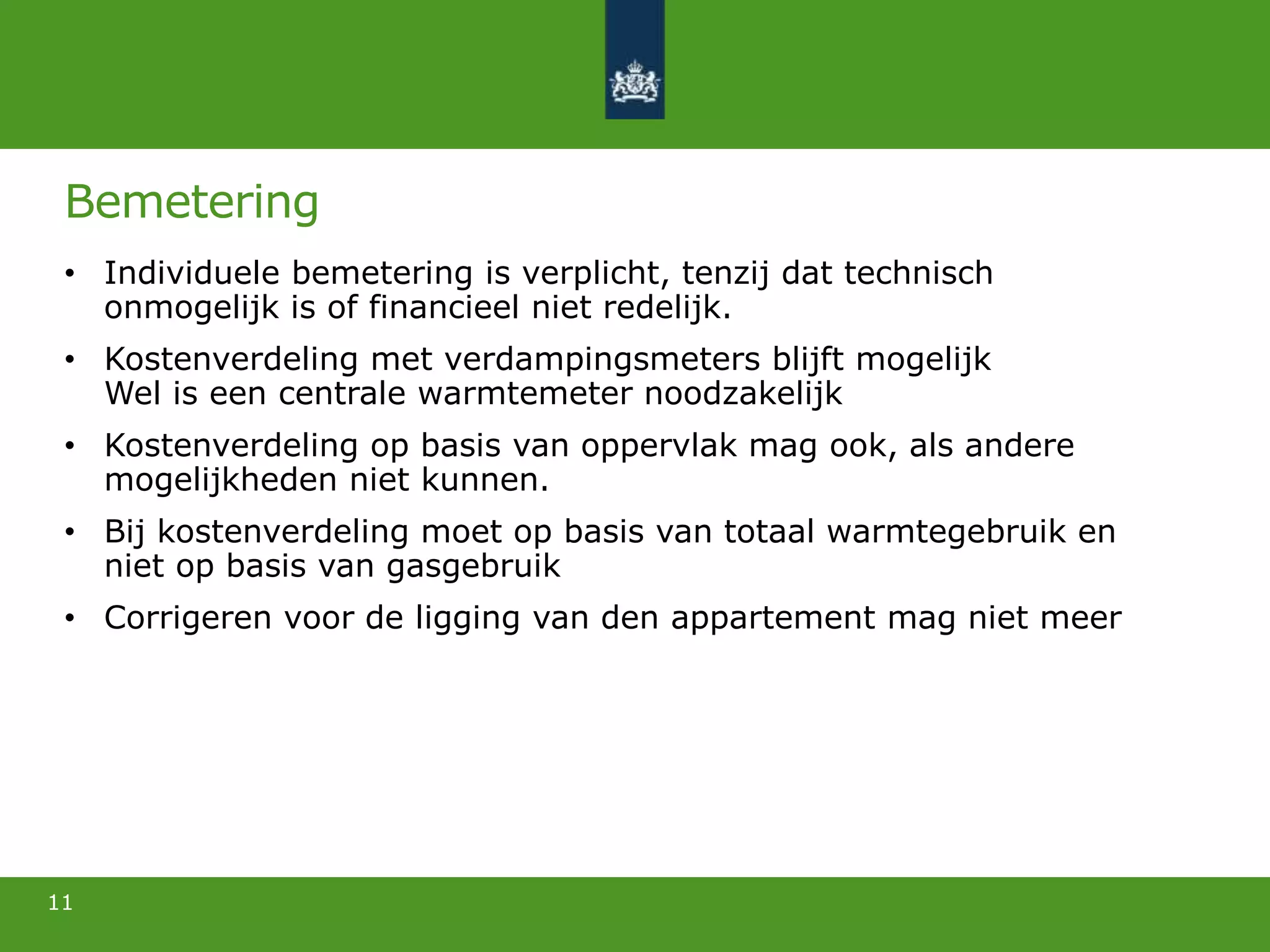 Bemetering
• Individuele bemetering is verplicht, tenzij dat technisch
onmogelijk is of financieel niet redelijk.
• Kostenverdeling met verdampingsmeters blijft mogelijk
Wel is een centrale warmtemeter noodzakelijk
• Kostenverdeling op basis van oppervlak mag ook, als andere
mogelijkheden niet kunnen.
• Bij kostenverdeling moet op basis van totaal warmtegebruik en
niet op basis van gasgebruik
• Corrigeren voor de ligging van den appartement mag niet meer
11
 