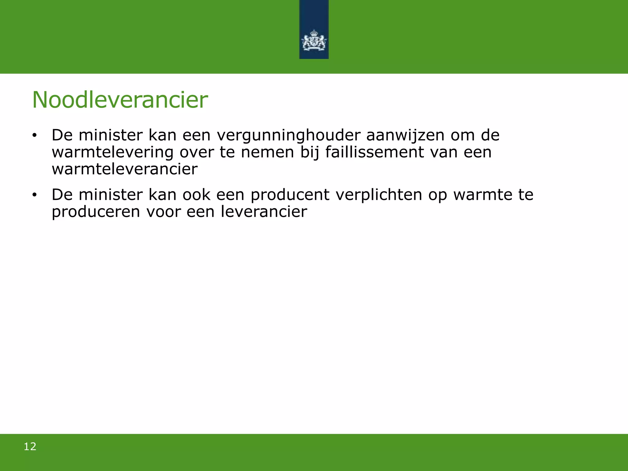 Noodleverancier
• De minister kan een vergunninghouder aanwijzen om de
warmtelevering over te nemen bij faillissement van een
warmteleverancier
• De minister kan ook een producent verplichten op warmte te
produceren voor een leverancier
12
 