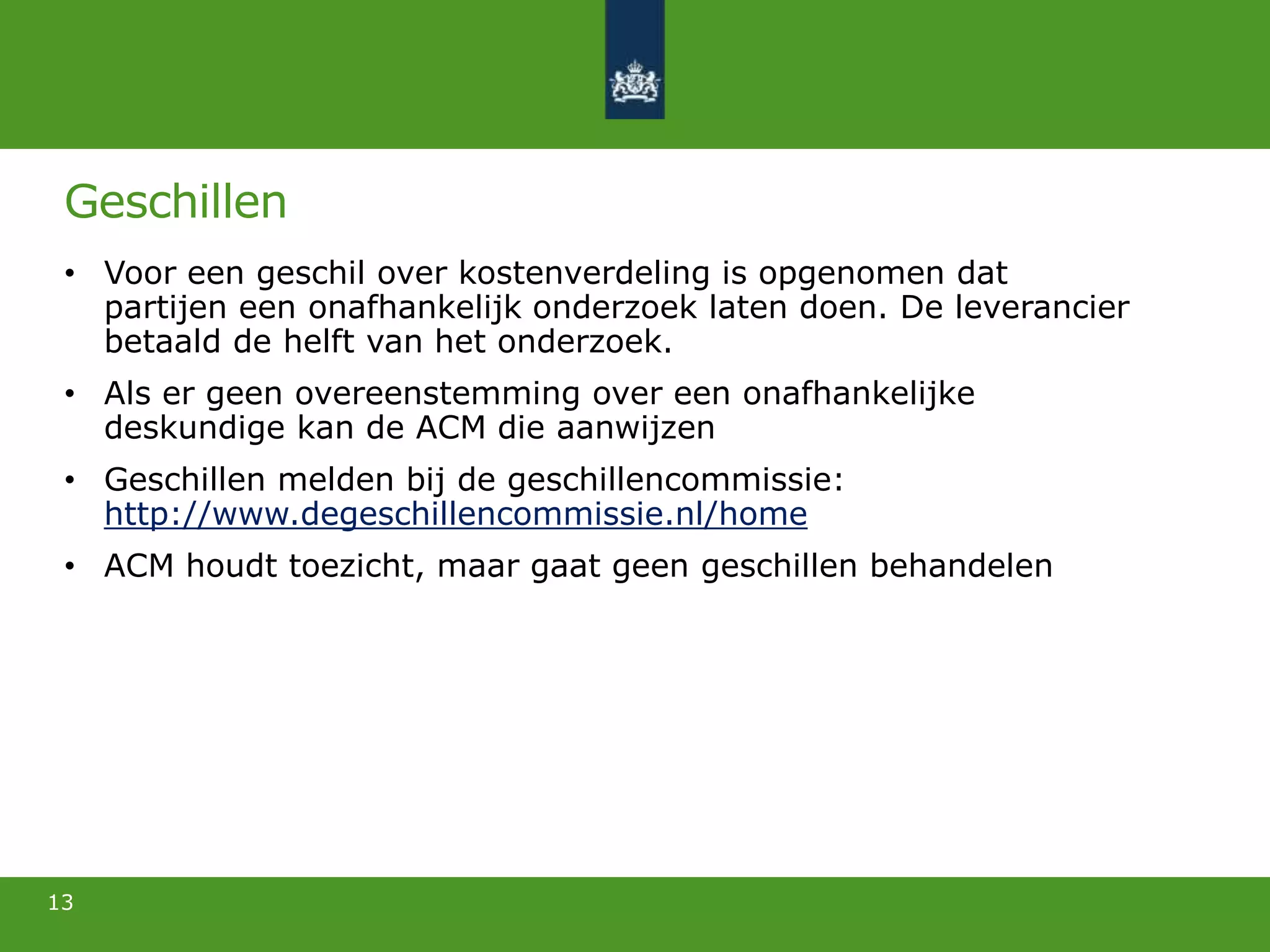 Geschillen
• Voor een geschil over kostenverdeling is opgenomen dat
partijen een onafhankelijk onderzoek laten doen. De leverancier
betaald de helft van het onderzoek.
• Als er geen overeenstemming over een onafhankelijke
deskundige kan de ACM die aanwijzen
• Geschillen melden bij de geschillencommissie:
http://www.degeschillencommissie.nl/home
• ACM houdt toezicht, maar gaat geen geschillen behandelen
13
 