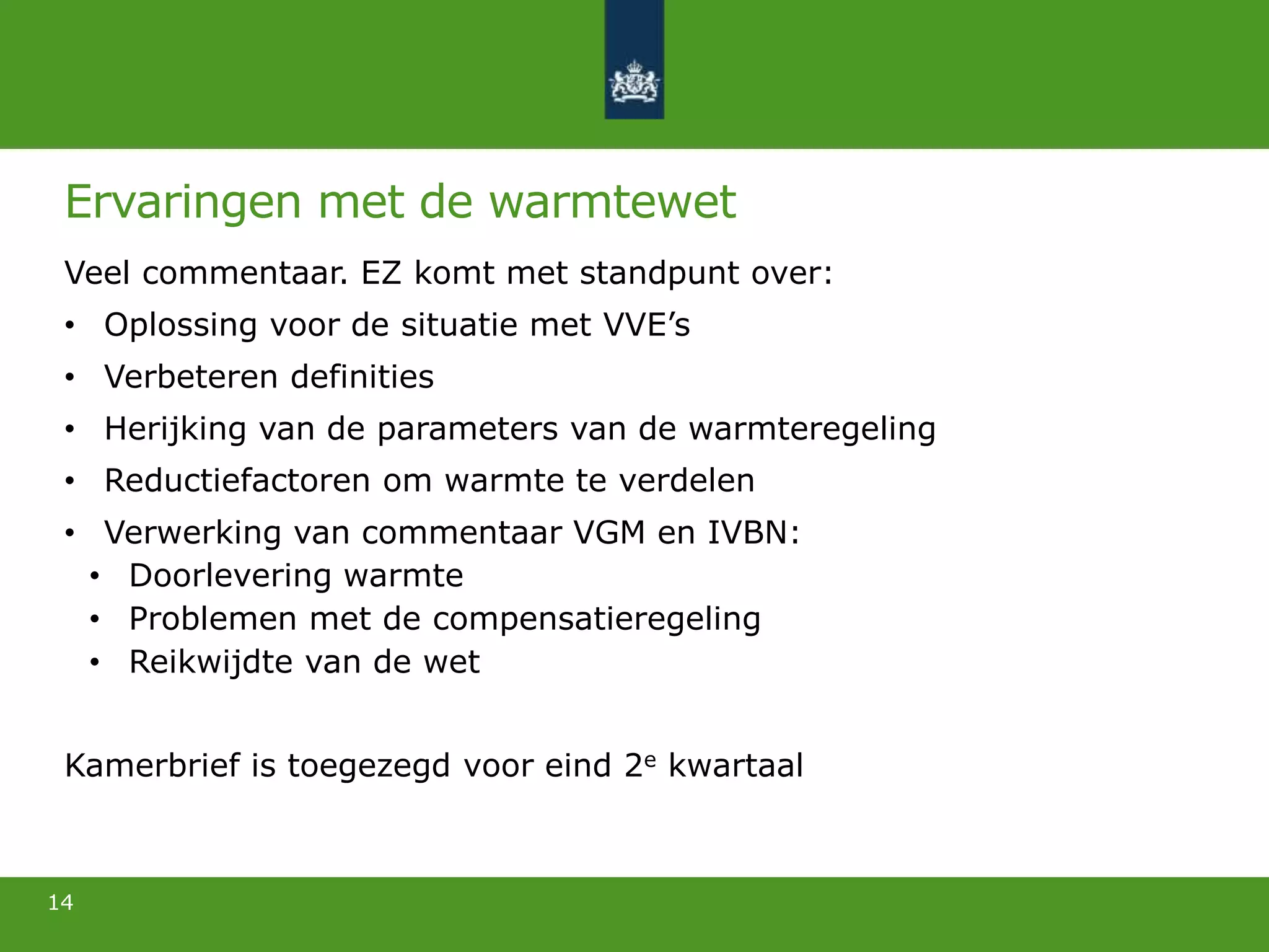 Ervaringen met de warmtewet
Veel commentaar. EZ komt met standpunt over:
• Oplossing voor de situatie met VVE’s
• Verbeteren definities
• Herijking van de parameters van de warmteregeling
• Reductiefactoren om warmte te verdelen
• Verwerking van commentaar VGM en IVBN:
• Doorlevering warmte
• Problemen met de compensatieregeling
• Reikwijdte van de wet
Kamerbrief is toegezegd voor eind 2e kwartaal
14
 