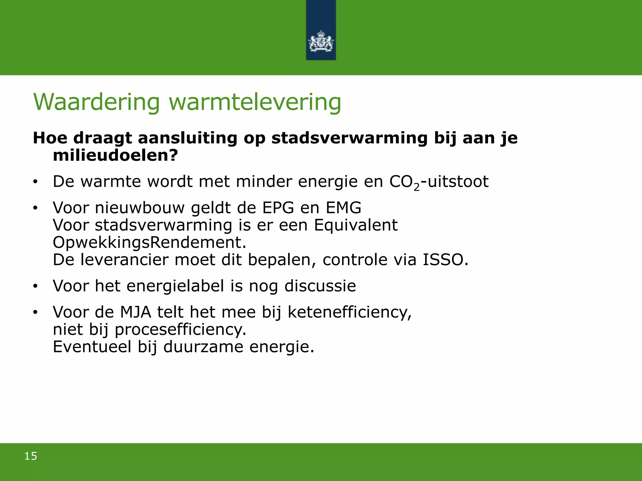 Waardering warmtelevering
Hoe draagt aansluiting op stadsverwarming bij aan je
milieudoelen?
• De warmte wordt met minder energie en CO2-uitstoot
• Voor nieuwbouw geldt de EPG en EMG
Voor stadsverwarming is er een Equivalent
OpwekkingsRendement.
De leverancier moet dit bepalen, controle via ISSO.
• Voor het energielabel is nog discussie
• Voor de MJA telt het mee bij ketenefficiency,
niet bij procesefficiency.
Eventueel bij duurzame energie.
15
 