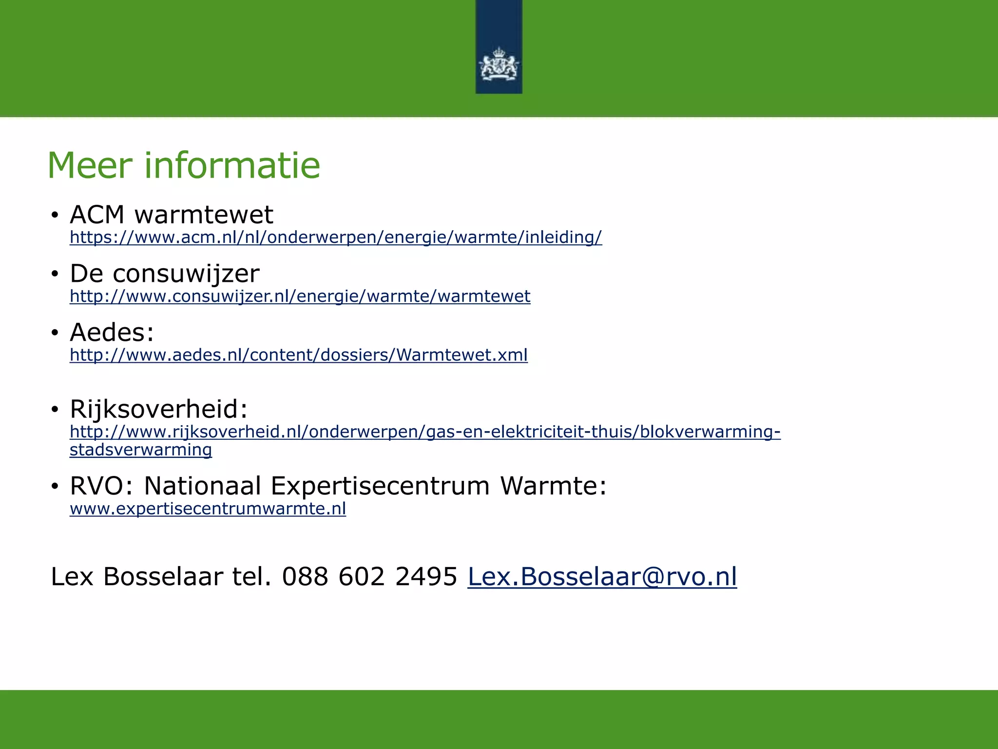 Meer informatie
• ACM warmtewet
https://www.acm.nl/nl/onderwerpen/energie/warmte/inleiding/
• De consuwijzer
http://www.consuwijzer.nl/energie/warmte/warmtewet
• Aedes:
http://www.aedes.nl/content/dossiers/Warmtewet.xml
• Rijksoverheid:
http://www.rijksoverheid.nl/onderwerpen/gas-en-elektriciteit-thuis/blokverwarming-
stadsverwarming
• RVO: Nationaal Expertisecentrum Warmte:
www.expertisecentrumwarmte.nl
Lex Bosselaar tel. 088 602 2495 Lex.Bosselaar@rvo.nl
 