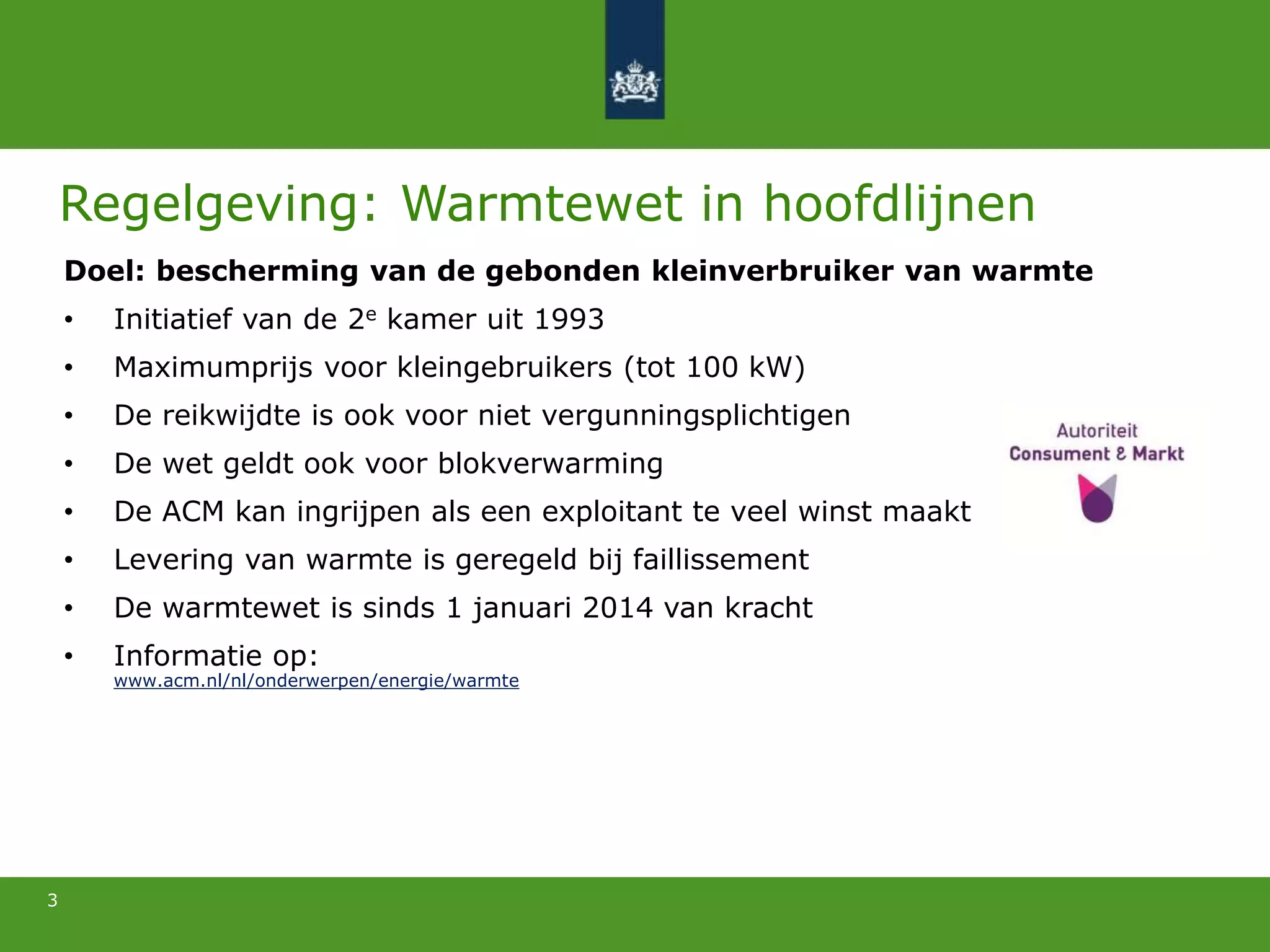 3
Regelgeving: Warmtewet in hoofdlijnen
Doel: bescherming van de gebonden kleinverbruiker van warmte
• Initiatief van de 2e kamer uit 1993
• Maximumprijs voor kleingebruikers (tot 100 kW)
• De reikwijdte is ook voor niet vergunningsplichtigen
• De wet geldt ook voor blokverwarming
• De ACM kan ingrijpen als een exploitant te veel winst maakt
• Levering van warmte is geregeld bij faillissement
• De warmtewet is sinds 1 januari 2014 van kracht
• Informatie op:
www.acm.nl/nl/onderwerpen/energie/warmte
 