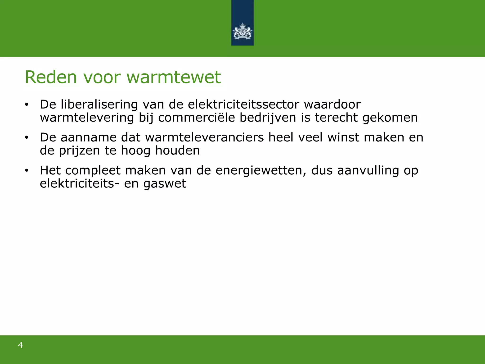 Reden voor warmtewet
• De liberalisering van de elektriciteitssector waardoor
warmtelevering bij commerciële bedrijven is terecht gekomen
• De aanname dat warmteleveranciers heel veel winst maken en
de prijzen te hoog houden
• Het compleet maken van de energiewetten, dus aanvulling op
elektriciteits- en gaswet
4
 
