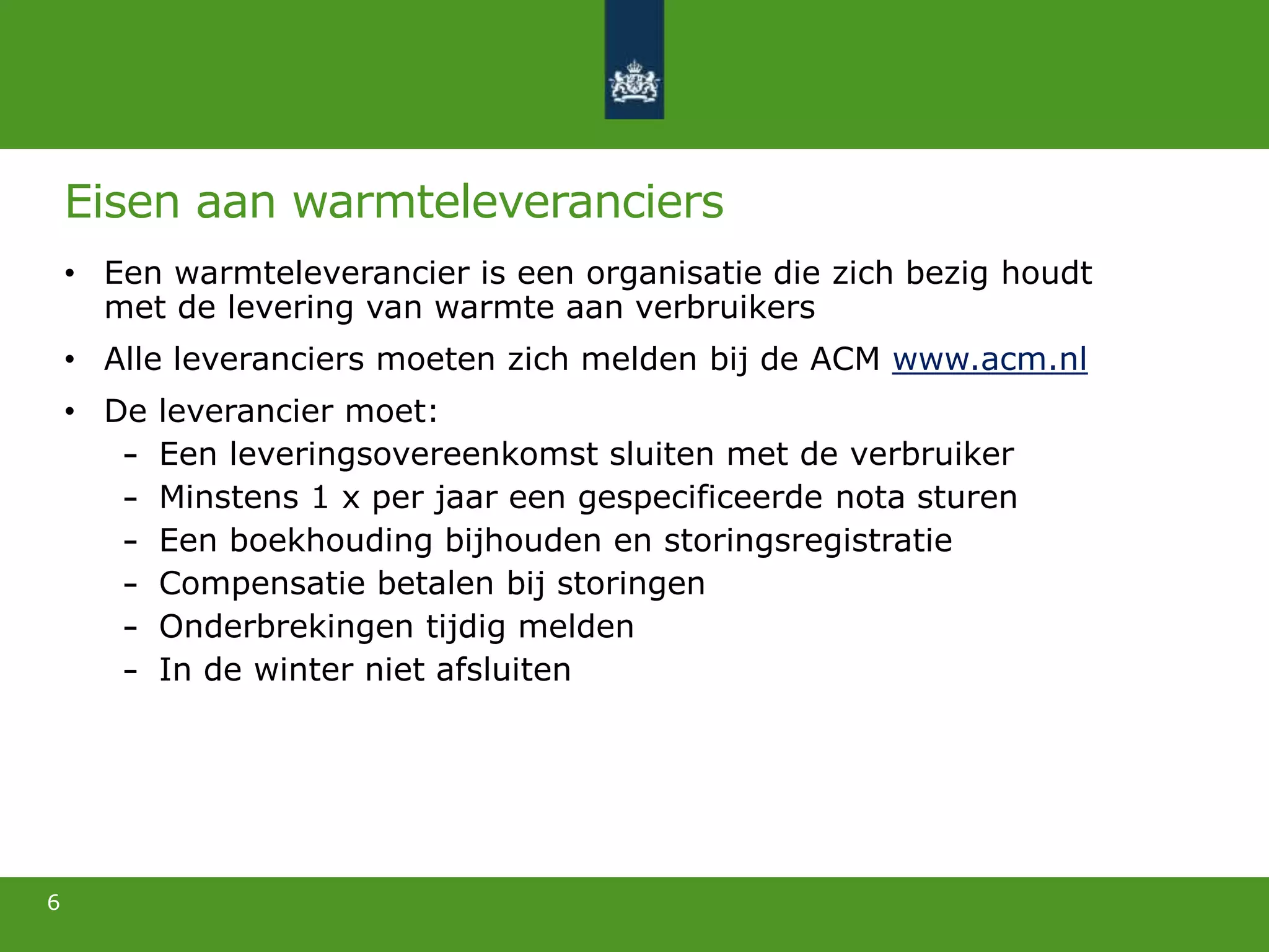 Eisen aan warmteleveranciers
• Een warmteleverancier is een organisatie die zich bezig houdt
met de levering van warmte aan verbruikers
• Alle leveranciers moeten zich melden bij de ACM www.acm.nl
• De leverancier moet:
Een leveringsovereenkomst sluiten met de verbruiker
Minstens 1 x per jaar een gespecificeerde nota sturen
Een boekhouding bijhouden en storingsregistratie
Compensatie betalen bij storingen
Onderbrekingen tijdig melden
In de winter niet afsluiten
6
 