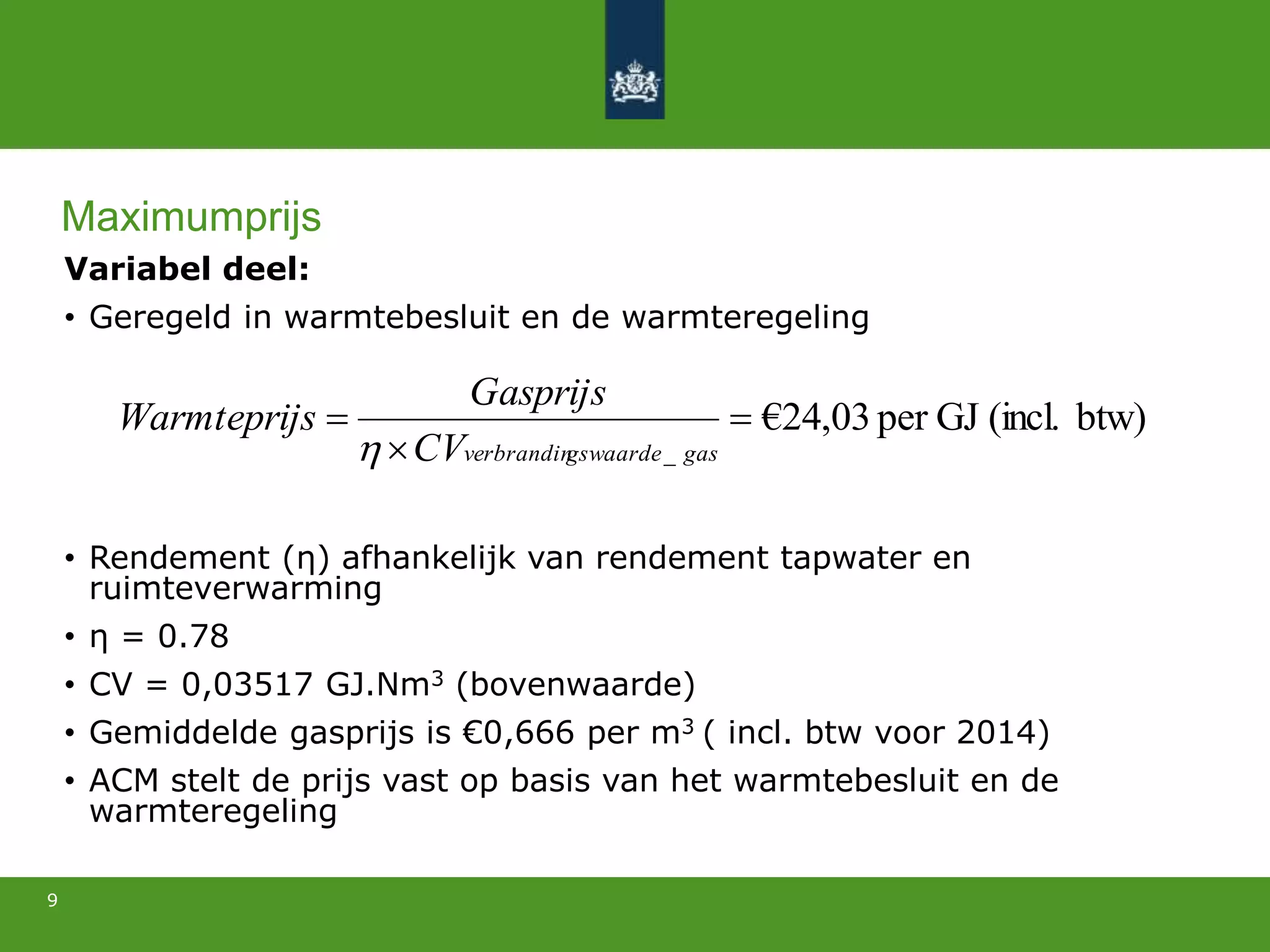 Variabel deel:
• Geregeld in warmtebesluit en de warmteregeling
• Rendement (η) afhankelijk van rendement tapwater en
ruimteverwarming
• η = 0.78
• CV = 0,03517 GJ.Nm3 (bovenwaarde)
• Gemiddelde gasprijs is €0,666 per m3 ( incl. btw voor 2014)
• ACM stelt de prijs vast op basis van het warmtebesluit en de
warmteregeling
9
btw)(incl.GJper03,24€
_



gasgswaardeverbrandinCV
Gasprijs
sWarmteprij

Maximumprijs
 