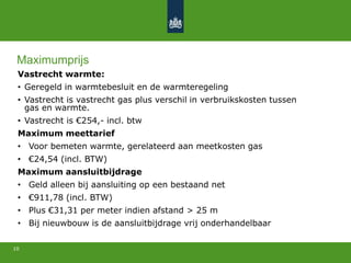 Vastrecht warmte:
• Geregeld in warmtebesluit en de warmteregeling
• Vastrecht is vastrecht gas plus verschil in verbruikskosten tussen
gas en warmte.
• Vastrecht is €254,- incl. btw
Maximum meettarief
• Voor bemeten warmte, gerelateerd aan meetkosten gas
• €24,54 (incl. BTW)
Maximum aansluitbijdrage
• Geld alleen bij aansluiting op een bestaand net
• €911,78 (incl. BTW)
• Plus €31,31 per meter indien afstand > 25 m
• Bij nieuwbouw is de aansluitbijdrage vrij onderhandelbaar
10
Maximumprijs
 
