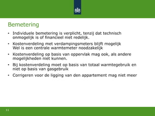 Bemetering
• Individuele bemetering is verplicht, tenzij dat technisch
onmogelijk is of financieel niet redelijk.
• Kostenverdeling met verdampingsmeters blijft mogelijk
Wel is een centrale warmtemeter noodzakelijk
• Kostenverdeling op basis van oppervlak mag ook, als andere
mogelijkheden niet kunnen.
• Bij kostenverdeling moet op basis van totaal warmtegebruik en
niet op basis van gasgebruik
• Corrigeren voor de ligging van den appartement mag niet meer
11
 