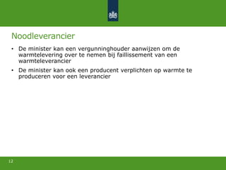 Noodleverancier
• De minister kan een vergunninghouder aanwijzen om de
warmtelevering over te nemen bij faillissement van een
warmteleverancier
• De minister kan ook een producent verplichten op warmte te
produceren voor een leverancier
12
 