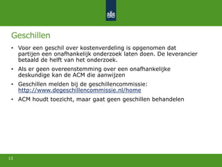 Geschillen
• Voor een geschil over kostenverdeling is opgenomen dat
partijen een onafhankelijk onderzoek laten doen. De leverancier
betaald de helft van het onderzoek.
• Als er geen overeenstemming over een onafhankelijke
deskundige kan de ACM die aanwijzen
• Geschillen melden bij de geschillencommissie:
http://www.degeschillencommissie.nl/home
• ACM houdt toezicht, maar gaat geen geschillen behandelen
13
 