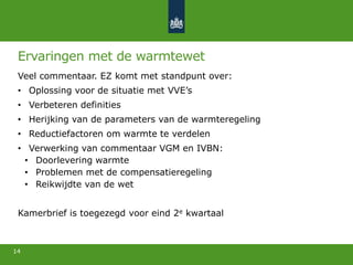 Ervaringen met de warmtewet
Veel commentaar. EZ komt met standpunt over:
• Oplossing voor de situatie met VVE’s
• Verbeteren definities
• Herijking van de parameters van de warmteregeling
• Reductiefactoren om warmte te verdelen
• Verwerking van commentaar VGM en IVBN:
• Doorlevering warmte
• Problemen met de compensatieregeling
• Reikwijdte van de wet
Kamerbrief is toegezegd voor eind 2e kwartaal
14
 