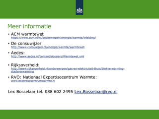 Meer informatie
• ACM warmtewet
https://www.acm.nl/nl/onderwerpen/energie/warmte/inleiding/
• De consuwijzer
http://www.consuwijzer.nl/energie/warmte/warmtewet
• Aedes:
http://www.aedes.nl/content/dossiers/Warmtewet.xml
• Rijksoverheid:
http://www.rijksoverheid.nl/onderwerpen/gas-en-elektriciteit-thuis/blokverwarming-
stadsverwarming
• RVO: Nationaal Expertisecentrum Warmte:
www.expertisecentrumwarmte.nl
Lex Bosselaar tel. 088 602 2495 Lex.Bosselaar@rvo.nl
 