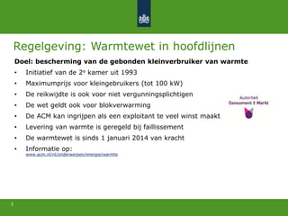 3
Regelgeving: Warmtewet in hoofdlijnen
Doel: bescherming van de gebonden kleinverbruiker van warmte
• Initiatief van de 2e kamer uit 1993
• Maximumprijs voor kleingebruikers (tot 100 kW)
• De reikwijdte is ook voor niet vergunningsplichtigen
• De wet geldt ook voor blokverwarming
• De ACM kan ingrijpen als een exploitant te veel winst maakt
• Levering van warmte is geregeld bij faillissement
• De warmtewet is sinds 1 januari 2014 van kracht
• Informatie op:
www.acm.nl/nl/onderwerpen/energie/warmte
 