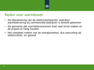 Reden voor warmtewet
• De liberalisering van de elektriciteitssector waardoor
warmtelevering bij commerciële bedrijven is terecht gekomen
• De aanname dat warmteleveranciers heel veel winst maken en
de prijzen te hoog houden
• Het compleet maken van de energiewetten, dus aanvulling op
elektriciteits- en gaswet
4
 