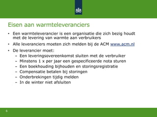 Eisen aan warmteleveranciers
• Een warmteleverancier is een organisatie die zich bezig houdt
met de levering van warmte aan verbruikers
• Alle leveranciers moeten zich melden bij de ACM www.acm.nl
• De leverancier moet:
Een leveringsovereenkomst sluiten met de verbruiker
Minstens 1 x per jaar een gespecificeerde nota sturen
Een boekhouding bijhouden en storingsregistratie
Compensatie betalen bij storingen
Onderbrekingen tijdig melden
In de winter niet afsluiten
6
 