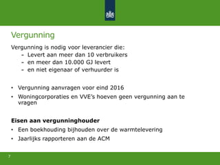 Vergunning
Vergunning is nodig voor leverancier die:
Levert aan meer dan 10 verbruikers
en meer dan 10.000 GJ levert
en niet eigenaar of verhuurder is
• Vergunning aanvragen voor eind 2016
• Woningcorporaties en VVE’s hoeven geen vergunning aan te
vragen
Eisen aan vergunninghouder
• Een boekhouding bijhouden over de warmtelevering
• Jaarlijks rapporteren aan de ACM
7
 
