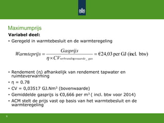 Variabel deel:
• Geregeld in warmtebesluit en de warmteregeling
• Rendement (η) afhankelijk van rendement tapwater en
ruimteverwarming
• η = 0.78
• CV = 0,03517 GJ.Nm3 (bovenwaarde)
• Gemiddelde gasprijs is €0,666 per m3 ( incl. btw voor 2014)
• ACM stelt de prijs vast op basis van het warmtebesluit en de
warmteregeling
9
btw)(incl.GJper03,24€
_



gasgswaardeverbrandinCV
Gasprijs
sWarmteprij

Maximumprijs
 