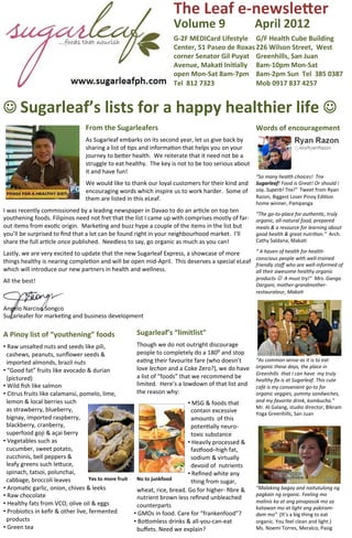 The	
  Leaf	
  e-­‐newsle-er	
  
                                                                                                                     Volume	
  9	
  	
  	
  	
  	
  	
  	
  	
  	
  	
  April	
  2012	
  
                                                                                                                     G-­‐2F	
  MEDICard	
  Lifestyle	
   G/F	
  Health	
  Cube	
  Building	
  	
  
                                                                                                                     Center,	
  51	
  Paseo	
  de	
  Roxas	
  226	
  Wilson	
  Street,	
  	
  West	
  
                                                                                                                     corner	
  Senator	
  Gil	
  Puyat	
   Greenhills,	
  San	
  Juan	
  
                                                                                                                     Avenue,	
  MakaZ	
  IniZally	
   8am-­‐10pm	
  Mon-­‐Sat	
  	
  
                                                                                                                     open	
  Mon-­‐Sat	
  8am-­‐7pm	
  	
   8am-­‐2pm	
  Sun	
  	
  Tel	
  	
  385	
  0387	
  	
  
                                                                                                                     Tel	
  	
  812	
  7323	
               Mob	
  0917	
  837	
  4257	
  


J	
  Sugarleaf’s	
  lists	
  for	
  a	
  happy	
  healthier	
  life	
  J	
  
                                                       From	
  the	
  Sugarleafers	
                                                                                               Words	
  of	
  encouragement	
  
                                                       	
  

                                                       As	
  Sugarleaf	
  embarks	
  on	
  its	
  second	
  year,	
  let	
  us	
  give	
  back	
  by	
                             	
  
                                                       sharing	
  a	
  list	
  of	
  Jps	
  and	
  informaJon	
  that	
  helps	
  you	
  on	
  your	
                              	
  
                                                       journey	
  to	
  beHer	
  health.	
  	
  We	
  reiterate	
  that	
  it	
  need	
  not	
  be	
  a	
          	
  
                                                       struggle	
  to	
  eat	
  healthy.	
  	
  The	
  key	
  is	
  not	
  to	
  be	
  too	
  serious	
  about	
   	
  
                                                       it	
  and	
  have	
  fun!	
  	
  	
                                                                         	
  
                                                       	
                                                                                                                          “So	
  many	
  health	
  choices!	
  	
  Tnx	
  
                                                       We	
  would	
  like	
  to	
  thank	
  our	
  loyal	
  customers	
  for	
  their	
  kind	
  and	
                            Sugarleaf!	
  Food	
  is	
  Great!	
  Or	
  should	
  i	
  
                                                       encouraging	
  words	
  which	
  inspire	
  us	
  to	
  work	
  harder.	
  	
  Some	
  of	
                                 say,	
  Superb!	
  Tnx!”	
  	
  Tweet	
  from	
  Ryan	
  
                                                       them	
  are	
  listed	
  in	
  this	
  eLeaf.	
                                                                             Razon,	
  Biggest	
  Loser	
  Pinoy	
  EdiJon	
  
                                                                                                                                                                                   home	
  winner,	
  Pampanga	
  
                                                                                                                                                                                   	
  
I	
  was	
  recently	
  commissioned	
  by	
  a	
  leading	
  newspaper	
  in	
  Davao	
  to	
  do	
  an	
  arJcle	
  on	
  top	
  ten	
  
                                                                                                                                                                                   “The	
  go-­‐to-­‐place	
  for	
  authen@c,	
  truly	
  
youthening	
  foods.	
  Filipinos	
  need	
  not	
  fret	
  that	
  the	
  list	
  I	
  came	
  up	
  with	
  comprises	
  mostly	
  of	
  far-­‐                                  organic,	
  all-­‐natural	
  food,	
  prepared	
  
out	
  items	
  from	
  exoJc	
  origin.	
  	
  MarkeJng	
  and	
  buzz	
  hype	
  a	
  couple	
  of	
  the	
  items	
  in	
  the	
  list	
  but	
                                 meals	
  &	
  a	
  resource	
  for	
  learning	
  about	
  
you’ll	
  be	
  surprised	
  to	
  ﬁnd	
  that	
  a	
  lot	
  can	
  be	
  found	
  right	
  in	
  your	
  neighbourhood	
  market.	
  	
  I’ll	
                                  good	
  health	
  &	
  great	
  nutri@on.”	
  	
  Arch.	
  
share	
  the	
  full	
  arJcle	
  once	
  published.	
  	
  Needless	
  to	
  say,	
  go	
  organic	
  as	
  much	
  as	
  you	
  can!	
                                           Cathy	
  Saldana,	
  MakaJ	
  
	
  	
                                                                                                                                                                             	
  

Lastly,	
  we	
  are	
  very	
  excited	
  to	
  update	
  that	
  the	
  new	
  Sugarleaf	
  Express,	
  a	
  showcase	
  of	
  more	
                                            “	
  A	
  haven	
  of	
  health	
  for	
  health-­‐
                                                                                                                                                                                   conscious	
  people	
  with	
  well-­‐trained	
  
things	
  healthy	
  is	
  nearing	
  compleJon	
  and	
  will	
  be	
  open	
  mid-­‐April.	
  	
  This	
  deserves	
  a	
  special	
  eLeaf	
  	
  
                                                                                                                                                                                   friendly	
  staﬀ	
  who	
  are	
  well-­‐informed	
  of	
  
which	
  will	
  introduce	
  our	
  new	
  partners	
  in	
  health	
  and	
  wellness.	
                                                                                         all	
  their	
  awesome	
  healthy	
  organic	
  
	
  

All	
  the	
  best!	
                                                                                                                                                              products	
  J	
  	
  A	
  must	
  try!”	
  	
  Mrs.	
  Ganga	
  
	
                                                                                                                                                                                 Dargani,	
  mother-­‐grandmother-­‐
	
                                                                                                                                                                                 restaurateur,	
  Maka@	
  
	
                                                                                                                                                                                 	
  
                                                                                                                                                                                   	
  
Angelo	
  Narciso	
  Songco	
  
                                                                                                                                                                                   	
  
Sugarleafer	
  for	
  markeJng	
  and	
  business	
  development	
                                                                                                                 	
  
                                                                                                                                                                                   	
  
A	
  Pinoy	
  list	
  of	
  “youthening”	
  foods	
  	
                                   Sugarleaf’s	
  “limitlist”	
                                                             	
  
	
  
                                                                                          	
                                                                                       	
  
• 	
  Raw	
  unsalted	
  nuts	
  and	
  seeds	
  like	
  pili,	
  	
                      Though	
  we	
  do	
  not	
  outright	
  discourage	
                                    	
  
	
  	
  cashews,	
  peanuts,	
  sunﬂower	
  seeds	
  &	
                                  people	
  to	
  completely	
  do	
  a	
  180⁰	
  and	
  stop	
                           	
  
                                                                                                                                                                                   	
  

	
  	
  imported	
  almonds,	
  brazil	
  nuts	
  	
                                      eaJng	
  their	
  favourite	
  fare	
  (who	
  doesn’t	
                                 “As	
  common	
  sense	
  as	
  it	
  is	
  to	
  eat	
  
                                                                                          love	
  lechon	
  and	
  a	
  Coke	
  Zero?),	
  we	
  do	
  have	
                      organic	
  these	
  days,	
  the	
  place	
  in	
  
• 	
  “Good	
  fat”	
  fruits	
  like	
  avocado	
  &	
  durian	
  	
  	
  	
                                                                                                      Greenhills	
  	
  that	
  I	
  can	
  have	
  	
  my	
  truly	
  
	
  	
  (pictured)	
                                                                      a	
  list	
  of	
  “foods”	
  that	
  we	
  recommend	
  be	
  
                                                                                                                                                                                   healthy	
  ﬁx	
  is	
  at	
  Sugarleaf.	
  This	
  cute	
  
• 	
  Wild	
  ﬁsh	
  like	
  salmon	
                                                     limited.	
  	
  Here’s	
  a	
  lowdown	
  of	
  that	
  list	
  and	
                    café	
  is	
  my	
  convenient	
  go-­‐to	
  for	
  
• 	
  Citrus	
  fruits	
  like	
  calamansi,	
  pomelo,	
  lime,	
  	
                    the	
  reason	
  why:	
                                                                  organic	
  veggies,	
  yummy	
  sandwiches,	
  
	
  	
  lemon	
  &	
  local	
  berries	
  such	
  	
                                                                         • 	
  MSG	
  &	
  foods	
  that	
  	
                 and	
  my	
  favorite	
  drink,	
  kombucha.”	
  	
  
	
  	
  as	
  strawberry,	
  blueberry,	
                                                                                                                                          Mr.	
  Al	
  Galang,	
  studio	
  director,	
  Bikram	
  
                                                                                                                             	
  	
  contain	
  excessive	
  	
                    Yoga	
  Greenhills,	
  San	
  Juan	
  
	
  	
  bignay,	
  imported	
  raspberry,	
  	
                                                                              	
  	
  amounts	
  	
  of	
  this	
  	
               	
  
	
  	
  blackberry,	
  cranberry,	
                                                                                          	
  	
  potenJally	
  neuro-­‐	
                      	
  

	
  	
  superfood	
  goji	
  &	
  açai	
  berry	
                                                                            	
  	
  toxic	
  substance	
                          	
  
• 	
  Vegetables	
  such	
  as	
  	
                                                                                         • 	
  Heavily	
  processed	
  &	
  	
  	
  	
         	
  
	
  	
  cucumber,	
  sweet	
  potato,	
  	
                                                                                  	
  	
  fasfood–high	
  fat,	
  	
  	
                	
  
	
  	
  zucchinis,	
  bell	
  peppers	
  &	
                                                                                                                                       	
  
                                                                                                                             	
  	
  sodium	
  &	
  virtually	
  	
                	
  
	
  	
  leafy	
  greens	
  such	
  leHuce,	
  	
                                                                             	
  	
  devoid	
  of	
  	
  nutrients	
               	
  
	
  	
  spinach,	
  tatsoi,	
  polunchai,	
  	
                                                                              • 	
  Reﬁned	
  white	
  any	
                        	
  
	
  	
  cabbage,	
  broccoli	
  leaves	
               Yes	
  to	
  more	
  fruit	
             No	
  to	
  junkfood	
  	
  
                                                                                                                             	
  	
  thing	
  from	
  sugar,	
                     	
  
• 	
  AromaJc	
  garlic,	
  onion,	
  chives	
  &	
  leeks	
                            	
  	
  wheat,	
  rice,	
  bread.	
  Go	
  for	
  higher-­‐	
  ﬁbre	
  &	
  	
  	
  	
     “Malaking	
  bagay	
  and	
  naitutulong	
  ng	
  
• 	
  Raw	
  chocolate	
                                                                                                                                                           pagkain	
  ng	
  organic.	
  Feeling	
  mo	
  
                                                                                        	
  	
  nutrient	
  brown	
  less	
  reﬁned	
  unbleached	
  	
  
• 	
  Healthy	
  fats	
  from	
  VCO,	
  olive	
  oil	
  &	
  eggs	
  	
                                                                                                           malinis	
  ka	
  at	
  ang	
  pinapasok	
  mo	
  sa	
  
                                                                                        	
  	
  counterparts	
  	
                                                                 katawan	
  mo	
  at	
  light	
  ang	
  pakiram-­‐
• 	
  ProbioJcs	
  in	
  keﬁr	
  &	
  other	
  live,	
  fermented	
  	
                 • 	
  GMOs	
  in	
  food.	
  Care	
  for	
  “frankenfood”?	
                               dam	
  mo”	
  	
  (It’s	
  a	
  big	
  thing	
  to	
  eat	
  
	
  	
  products	
                                                                      • 	
  BoHomless	
  drinks	
  &	
  all-­‐you-­‐can-­‐eat	
  	
                              organic.	
  You	
  feel	
  clean	
  and	
  light.)	
  
• 	
  Green	
  tea	
                                                                    	
  	
  buﬀets.	
  Need	
  we	
  explain?	
                                                Ms.	
  Noemi	
  Torres,	
  Meralco,	
  Pasig	
  
 