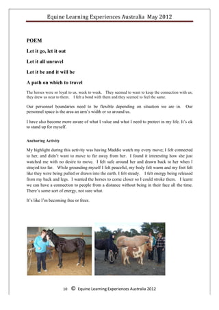 Equine	
  Learning	
  Experiences	
  Australia	
  	
  May	
  2012	
  
	
  



POEM

Let it go, let it out

Let it all unravel

Let it be and it will be

A path on which to travel
The horses were so loyal to us, week to week. They seemed to want to keep the connection with us;
they drew us near to them. I felt a bond with them and they seemed to feel the same.

Our personnel boundaries need to be flexible depending on situation we are in.                               Our
personnel space is the area an arm’s width or so around us.

I have also become more aware of what I value and what I need to protect in my life. It’s ok
to stand up for myself.


Anchoring Activity

My highlight during this activity was having Maddie watch my every move; I felt connected
to her, and didn’t want to move to far away from her. I found it interesting how she just
watched me with no desire to move. I felt safe around her and drawn back to her when I
strayed too far. While grounding myself I felt peaceful, my body felt warm and my feet felt
like they were being pulled or drawn into the earth. I felt steady. I felt energy being released
from my back and legs. I wanted the horses to come closer so I could stroke them. I learnt
we can have a connection to people from a distance without being in their face all the time.
There’s some sort of energy, not sure what.

It’s like I’m becoming free or freer.




                     10	
  	
  	
  	
  ©	
  	
  Equine	
  Learning	
  Experiences	
  Australia	
  2012	
  
	
  
 