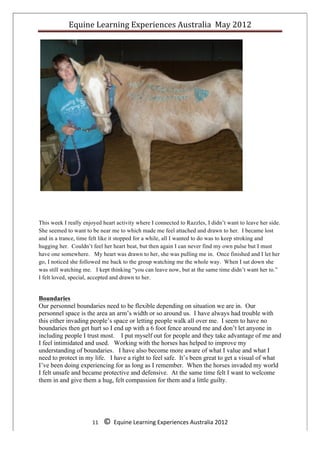 Equine	
  Learning	
  Experiences	
  Australia	
  	
  May	
  2012	
  
	
  




This week I really enjoyed heart activity where I connected to Razzles, I didn’t want to leave her side.
She seemed to want to be near me to which made me feel attached and drawn to her. I became lost
and in a trance, time felt like it stopped for a while, all I wanted to do was to keep stroking and
hugging her. Couldn’t feel her heart beat, but then again I can never find my own pulse but I must
have one somewhere. My heart was drawn to her, she was pulling me in. Once finished and I let her
go, I noticed she followed me back to the group watching me the whole way. When I sat down she
was still watching me. I kept thinking “you can leave now, but at the same time didn’t want her to.”
I felt loved, special, accepted and drawn to her.


Boundaries
Our personnel boundaries need to be flexible depending on situation we are in. Our
personnel space is the area an arm’s width or so around us. I have always had trouble with
this either invading people’s space or letting people walk all over me. I seem to have no
boundaries then get hurt so I end up with a 6 foot fence around me and don’t let anyone in
including people I trust most. I put myself out for people and they take advantage of me and
I feel intimidated and used. Working with the horses has helped to improve my
understanding of boundaries. I have also become more aware of what I value and what I
need to protect in my life. I have a right to feel safe. It’s been great to get a visual of what
I’ve been doing experiencing for as long as I remember. When the horses invaded my world
I felt unsafe and became protective and defensive. At the same time felt I want to welcome
them in and give them a hug, felt compassion for them and a little guilty.




                       11	
  	
  	
  	
  ©	
  	
  Equine	
  Learning	
  Experiences	
  Australia	
  2012	
  
	
  
 