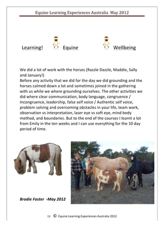 Equine	
  Learning	
  Experiences	
  Australia	
  	
  May	
  2012	
  
	
  




	
  	
  Learning!	
  	
  	
  	
  	
  	
  	
  	
  	
  	
  	
  	
  	
  	
  	
  	
  	
  	
  	
  	
  	
  	
  	
  	
  	
  	
  	
  	
  	
  	
  	
  	
  	
  	
  	
  	
  	
  	
  	
  	
  	
  	
  	
  	
  	
  	
  	
  	
  	
  	
  	
  	
  	
  	
  	
  	
  	
  	
  	
  	
  	
  	
  	
  	
  	
  	
  	
  	
  	
  	
  	
  Wellbeing	
  	
  
                                                                                                 Equine	
                                                                                                                                                                                                    	
  	
  
	
  
	
  
	
  
We	
  did	
  a	
  lot	
  of	
  work	
  with	
  the	
  horses	
  (Razzle	
  Dazzle,	
  Maddie,	
  Sally	
  
and	
  January!)	
  
Before	
  any	
  activity	
  that	
  we	
  did	
  for	
  the	
  day	
  we	
  did	
  grounding	
  and	
  the	
  
horses	
  calmed	
  down	
  a	
  lot	
  and	
  sometimes	
  joined	
  in	
  the	
  gathering	
  
with	
  us	
  while	
  we	
  where	
  grounding	
  ourselves.	
  The	
  other	
  activities	
  we	
  
did	
  where	
  clear	
  communication,	
  body	
  language,	
  congruence	
  /	
  
Incongruence,	
  leadership,	
  false	
  self	
  voice	
  /	
  Authentic	
  self	
  voice,	
  
problem	
  solving	
  and	
  overcoming	
  obstacles	
  in	
  your	
  life,	
  team	
  work,	
  
observation	
  vs	
  interpretation,	
  laser	
  eye	
  vs	
  soft	
  eye,	
  mind	
  body	
  
method,	
  and	
  boundaries.	
  But	
  to	
  the	
  end	
  of	
  the	
  courses	
  I	
  learnt	
  a	
  lot	
  
from	
  Emily	
  in	
  the	
  ten	
  weeks	
  and	
  I	
  can	
  use	
  everything	
  for	
  the	
  10	
  day	
  
period	
  of	
  time.	
  




Brodie	
  Foster	
  	
  -­‐May	
  2012	
  

	
  
                                                                      13	
  	
  	
  	
  ©	
  	
  Equine	
  Learning	
  Experiences	
  Australia	
  2012	
  
	
  
 