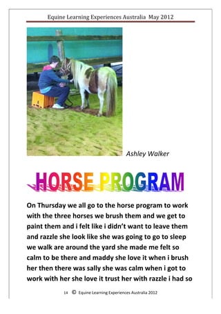 Equine	
  Learning	
  Experiences	
  Australia	
  	
  May	
  2012	
  
	
  




                                                                         	
  	
  	
  	
     Ashley	
  Walker	
  
	
  

	
  

                                                                                                                   	
  




On	
  Thursday	
  we	
  all	
  go	
  to	
  the	
  horse	
  program	
  to	
  work	
  
with	
  the	
  three	
  horses	
  we	
  brush	
  them	
  and	
  we	
  get	
  to	
  
paint	
  them	
  and	
  i	
  felt	
  like	
  i	
  didn’t	
  want	
  to	
  leave	
  them	
  
and	
  razzle	
  she	
  look	
  like	
  she	
  was	
  going	
  to	
  go	
  to	
  sleep	
  
we	
  walk	
  are	
  around	
  the	
  yard	
  she	
  made	
  me	
  felt	
  so	
  
calm	
  to	
  be	
  there	
  and	
  maddy	
  she	
  love	
  it	
  when	
  i	
  brush	
  
her	
  then	
  there	
  was	
  sally	
  she	
  was	
  calm	
  when	
  i	
  got	
  to	
  
work	
  with	
  her	
  she	
  love	
  it	
  trust	
  her	
  with	
  razzle	
  i	
  had	
  so	
  
                     14	
  	
  	
  	
  ©	
  	
  Equine	
  Learning	
  Experiences	
  Australia	
  2012	
  
	
  
 