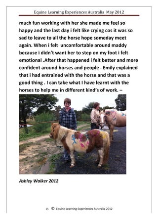 Equine	
  Learning	
  Experiences	
  Australia	
  	
  May	
  2012	
  
	
  

much	
  fun	
  working	
  with	
  her	
  she	
  made	
  me	
  feel	
  so	
  
happy	
  and	
  the	
  last	
  day	
  i	
  felt	
  like	
  crying	
  cos	
  it	
  was	
  so	
  
sad	
  to	
  leave	
  to	
  all	
  the	
  horse	
  hope	
  someday	
  meet	
  
again.	
  When	
  i	
  felt	
  	
  uncomfortable	
  around	
  maddy	
  
because	
  i	
  didn’t	
  want	
  her	
  to	
  step	
  on	
  my	
  foot	
  i	
  felt	
  
emotional	
  .After	
  that	
  happened	
  i	
  felt	
  better	
  and	
  more	
  
confident	
  around	
  horses	
  and	
  people	
  .	
  Emily	
  explained	
  
that	
  i	
  had	
  entrained	
  with	
  the	
  horse	
  and	
  that	
  was	
  a	
  
good	
  thing	
  .	
  I	
  can	
  take	
  what	
  I	
  have	
  learnt	
  with	
  the	
  
horses	
  to	
  help	
  me	
  in	
  different	
  kind’s	
  of	
  work.	
  –




                                                                                                            	
  
Ashley	
  Walker	
  2012	
  

	
  
	
  
                    15	
  	
  	
  	
  ©	
  	
  Equine	
  Learning	
  Experiences	
  Australia	
  2012	
  
	
  
 