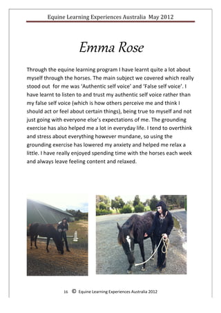 Equine	
  Learning	
  Experiences	
  Australia	
  	
  May	
  2012	
  
	
  




                                      Emma  Rose  
Through	
  the	
  equine	
  learning	
  program	
  I	
  have	
  learnt	
  quite	
  a	
  lot	
  about	
  
myself	
  through	
  the	
  horses.	
  The	
  main	
  subject	
  we	
  covered	
  which	
  really	
  
stood	
  out	
  	
  for	
  me	
  was	
  ‘Authentic	
  self	
  voice’	
  and	
  ‘False	
  self	
  voice’.	
  I	
  
have	
  learnt	
  to	
  listen	
  to	
  and	
  trust	
  my	
  authentic	
  self	
  voice	
  rather	
  than	
  
my	
  false	
  self	
  voice	
  (which	
  is	
  how	
  others	
  perceive	
  me	
  and	
  think	
  I	
  
should	
  act	
  or	
  feel	
  about	
  certain	
  things),	
  being	
  true	
  to	
  myself	
  and	
  not	
  
just	
  going	
  with	
  everyone	
  else’s	
  expectations	
  of	
  me.	
  The	
  grounding	
  
exercise	
  has	
  also	
  helped	
  me	
  a	
  lot	
  in	
  everyday	
  life.	
  I	
  tend	
  to	
  overthink	
  
and	
  stress	
  about	
  everything	
  however	
  mundane,	
  so	
  using	
  the	
  
grounding	
  exercise	
  has	
  lowered	
  my	
  anxiety	
  and	
  helped	
  me	
  relax	
  a	
  
little.	
  I	
  have	
  really	
  enjoyed	
  spending	
  time	
  with	
  the	
  horses	
  each	
  week	
  
and	
  always	
  leave	
  feeling	
  content	
  and	
  relaxed.	
  

	
  

	
  




                                              	
  

                         16	
  	
  	
  	
  ©	
  	
  Equine	
  Learning	
  Experiences	
  Australia	
  2012	
  
	
  
 
