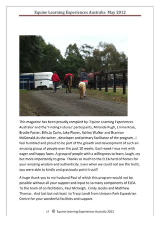Equine	
  Learning	
  Experiences	
  Australia	
  	
  May	
  2012	
  
	
  
	
  
	
        	
        	
        	
  	
  	
  	
  	
  




                                                                                                                   	
  

This	
  magazine	
  has	
  been	
  proudly	
  compiled	
  by	
  ‘Equine	
  Learning	
  Experiences	
  	
  
Australia’	
  and	
  the	
  ‘Finding	
  Futures’	
  participants,	
  Miranda	
  Pugh,	
  Emma	
  Rose,	
  
Brodie	
  Foster,	
  Billy.Jo	
  Curle,	
  Jake	
  Plover,	
  Ashley	
  Walker	
  and	
  Brannon	
  
McDonald.As	
  the	
  writer	
  ,	
  developer	
  and	
  primary	
  facilitator	
  of	
  the	
  program	
  ,	
  I	
  
feel	
  humbled	
  and	
  proud	
  to	
  be	
  part	
  of	
  the	
  growth	
  and	
  development	
  of	
  such	
  an	
  
amazing	
  group	
  of	
  people	
  over	
  the	
  past	
  10	
  weeks.	
  Each	
  week	
  I	
  was	
  met	
  with	
  
eager	
  and	
  happy	
  faces.	
  A	
  group	
  of	
  people	
  with	
  a	
  willingness	
  to	
  learn,	
  laugh,	
  cry	
  
but	
  more	
  importantly	
  to	
  grow.	
  Thanks	
  so	
  much	
  to	
  the	
  ELEA	
  herd	
  of	
  horses	
  for	
  
your	
  amazing	
  wisdom	
  and	
  authenticity.	
  Even	
  when	
  we	
  could	
  not	
  see	
  the	
  truth,	
  
you	
  were	
  able	
  to	
  kindly	
  and	
  graciously	
  point	
  it	
  out!!	
      	
  

A	
  huge	
  thank	
  you	
  to	
  my	
  husband	
  Paul	
  of	
  which	
  this	
  program	
  would	
  not	
  be	
  
possible	
  without	
  all	
  your	
  support	
  and	
  input	
  to	
  so	
  many	
  components	
  of	
  ELEA.	
  	
  
To	
  the	
  team	
  of	
  co-­‐faclitators,	
  Paul	
  McVeigh,	
  	
  Cindy	
  Jacobs	
  and	
  Matthew	
  
Thomas	
  .	
  And	
  last	
  but	
  not	
  least	
  	
  to	
  Tracy	
  Landt	
  from	
  Unicorn	
  Park	
  Equestrian	
  
Centre	
  for	
  your	
  wonderful	
  facilities	
  and	
  support.	
  


                           17	
  	
  	
  	
  ©	
  	
  Equine	
  Learning	
  Experiences	
  Australia	
  2012	
  
	
  
 