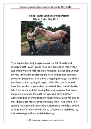 Equine	
  Learning	
  Experiences	
  Australia	
  	
  May	
  2012	
  
	
  
	
  
                        Finding	
  Futures	
  Equine	
  Learning	
  program	
  	
  
                             Billy	
  Jo	
  Curle	
  -­‐	
  May	
  2012	
  




                                                                                                              	
  

                                                                	
  

“The	
  equine	
  learning	
  program	
  covers	
  a	
  lot	
  of	
  skills	
  and	
  
activity’s	
  that	
  I	
  wish	
  I	
  could	
  have	
  participated	
  in	
  three	
  years	
  
ago	
  when	
  welfare	
  first	
  took	
  my	
  two	
  girls	
  (Billiska	
  and	
  Cheryl)	
  
off	
  me;	
  I	
  think	
  this	
  course	
  would	
  have	
  helped	
  and	
  can	
  help	
  
the	
  other	
  people	
  out	
  there	
  who	
  are	
  going	
  through	
  the	
  similar	
  
problems	
  as	
  I	
  am	
  going	
  through,	
  I	
  think	
  the	
  course	
  would	
  
have	
  had	
  worked	
  a	
  great	
  deal	
  more	
  back	
  then	
  but	
  it’s	
  better	
  
late	
  than	
  never	
  and	
  the	
  equine	
  learning	
  program	
  has	
  helped	
  
me	
  quite	
  a	
  lot	
  over	
  the	
  past	
  ten	
  weeks,	
  I	
  have	
  a	
  better	
  
understanding	
  of	
  thing	
  that	
  are	
  happening	
  around	
  me	
  and	
  to	
  
me,	
  I	
  have	
  a	
  lot	
  more	
  confidence	
  now	
  then	
  I	
  had	
  when	
  I	
  first	
  
started	
  this	
  course	
  if	
  something	
  is	
  bothering	
  me	
  I	
  deal	
  with	
  it	
  
or	
  I	
  say	
  what’s	
  on	
  my	
  mind	
  (	
  being	
  congruence	
  matching	
  my	
  
inside	
  feelings	
  with	
  my	
  outside	
  feeling,).	
  

                       3	
  	
  	
  	
  ©	
  	
  Equine	
  Learning	
  Experiences	
  Australia	
  2012	
  
	
  
 
